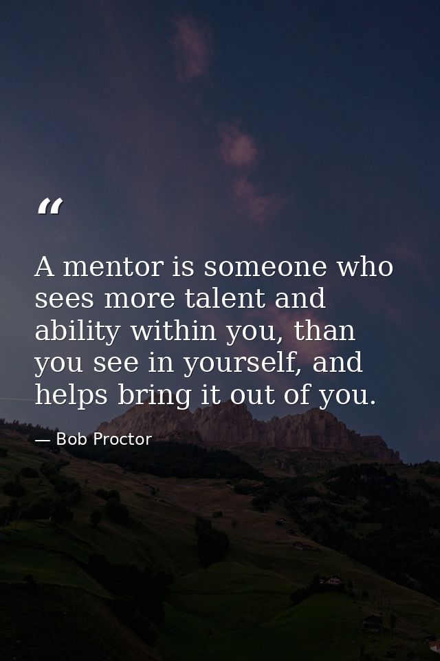 A mentor is someone who sees more talent and ability within you, than you see in yourself, and helps bring it out of you — Bob Proctor
