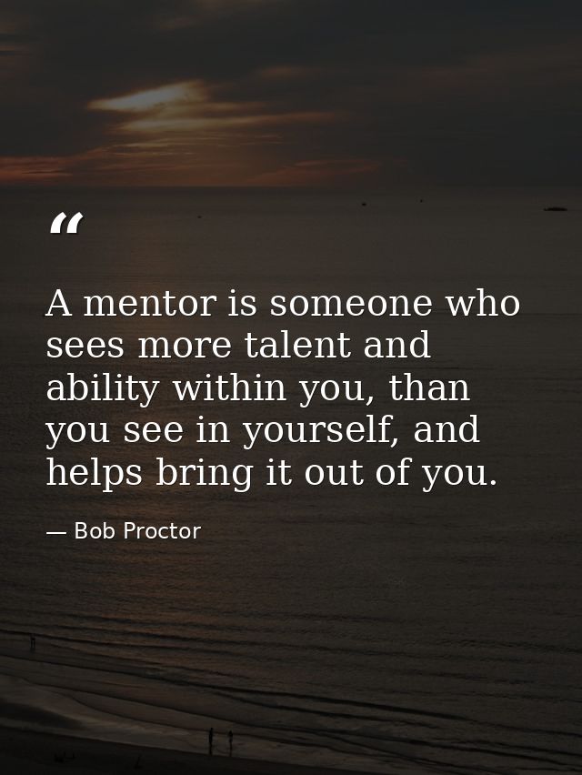 A mentor is someone who sees more talent and ability within you, than you see in yourself, and helps bring it out of you — Bob Proctor