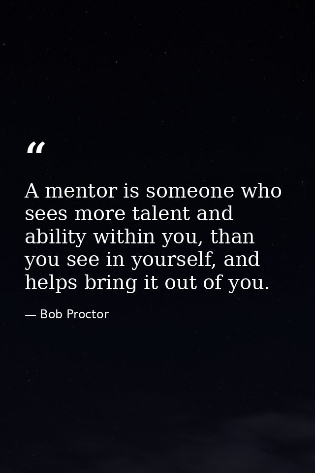 A mentor is someone who sees more talent and ability within you, than you see in yourself, and helps bring it out of you — Bob Proctor