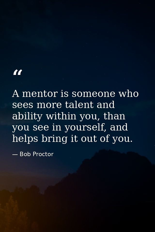 A mentor is someone who sees more talent and ability within you, than you see in yourself, and helps bring it out of you — Bob Proctor