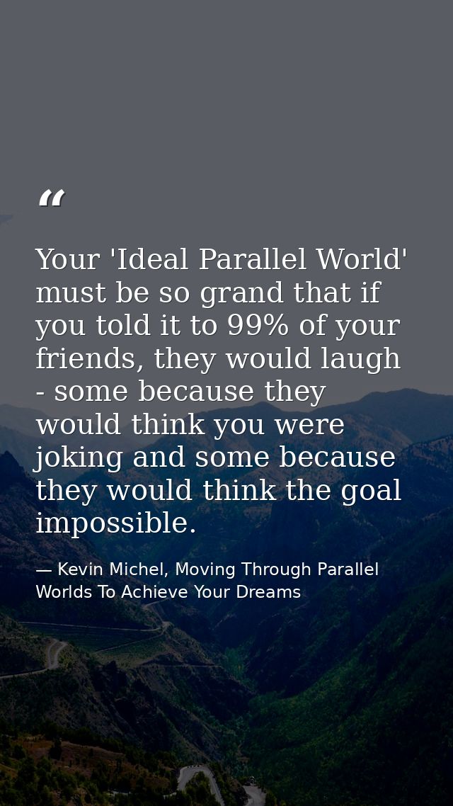 Your 'Ideal Parallel World' must be so grand that if you told it to 99% of your friends, they would laugh - some because — Kevin Michel, Moving Through Parallel Worlds To Achieve Your Dreams