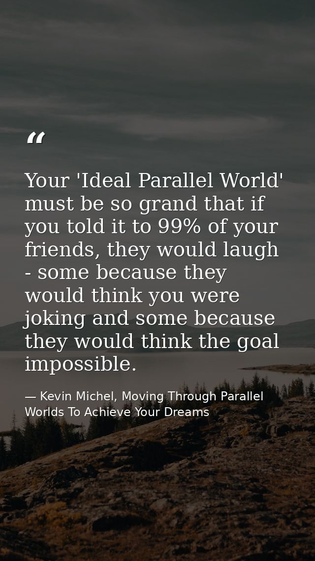 Your 'Ideal Parallel World' must be so grand that if you told it to 99% of your friends, they would laugh - some because — Kevin Michel, Moving Through Parallel Worlds To Achieve Your Dreams