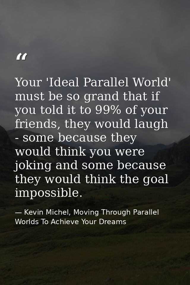 Your 'Ideal Parallel World' must be so grand that if you told it to 99% of your friends, they would laugh - some because — Kevin Michel, Moving Through Parallel Worlds To Achieve Your Dreams