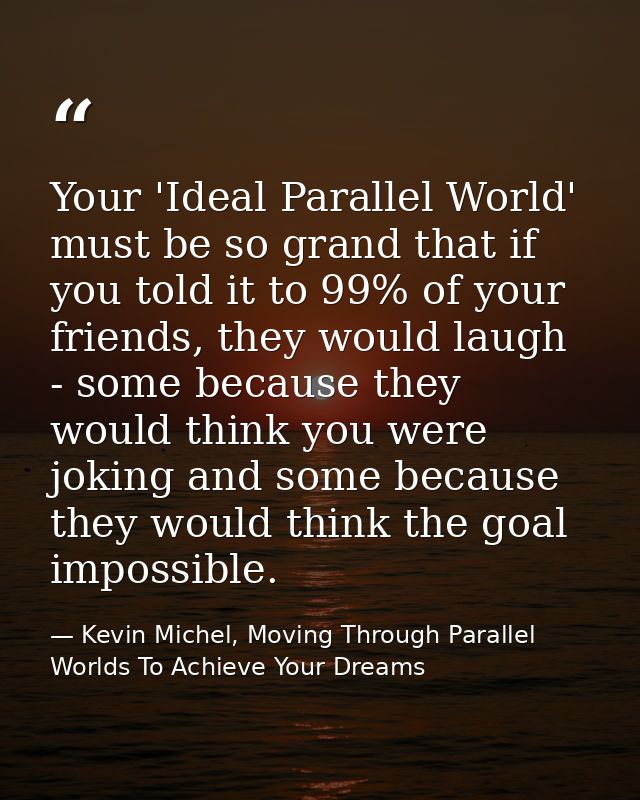 Your 'Ideal Parallel World' must be so grand that if you told it to 99% of your friends, they would laugh - some because — Kevin Michel, Moving Through Parallel Worlds To Achieve Your Dreams