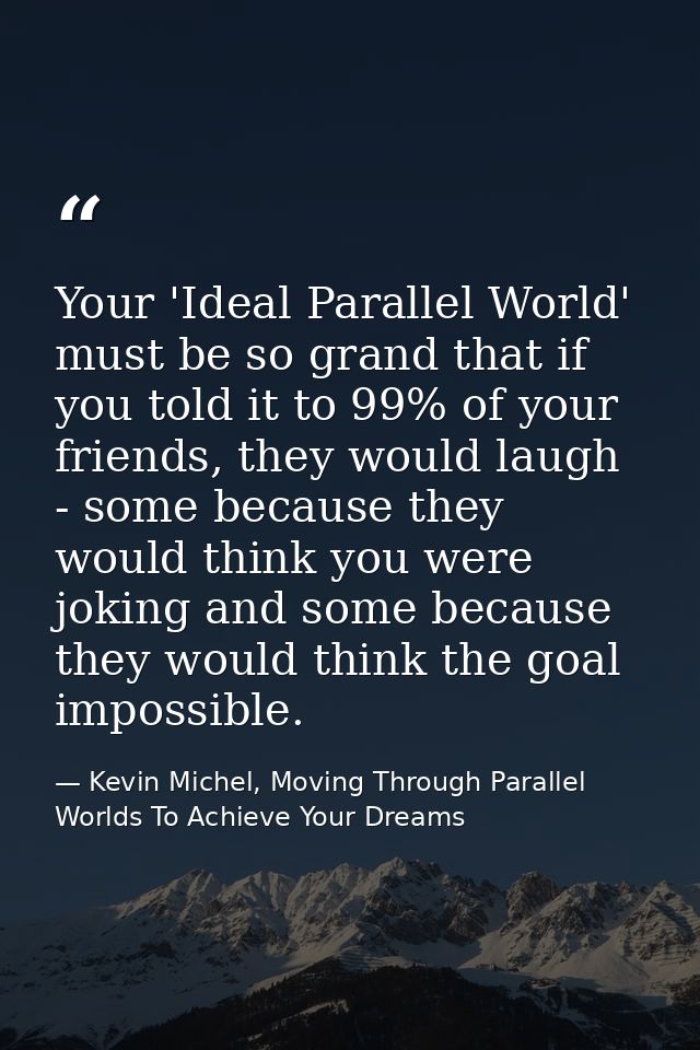Your 'Ideal Parallel World' must be so grand that if you told it to 99% of your friends, they would laugh - some because — Kevin Michel, Moving Through Parallel Worlds To Achieve Your Dreams