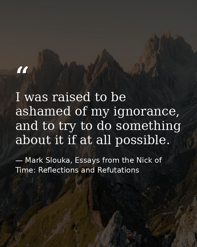 I was raised to be ashamed of my ignorance, and to try to do something about it if at all possible. — Mark Slouka, Essays from the Nick of Time: Reflections and Refutations