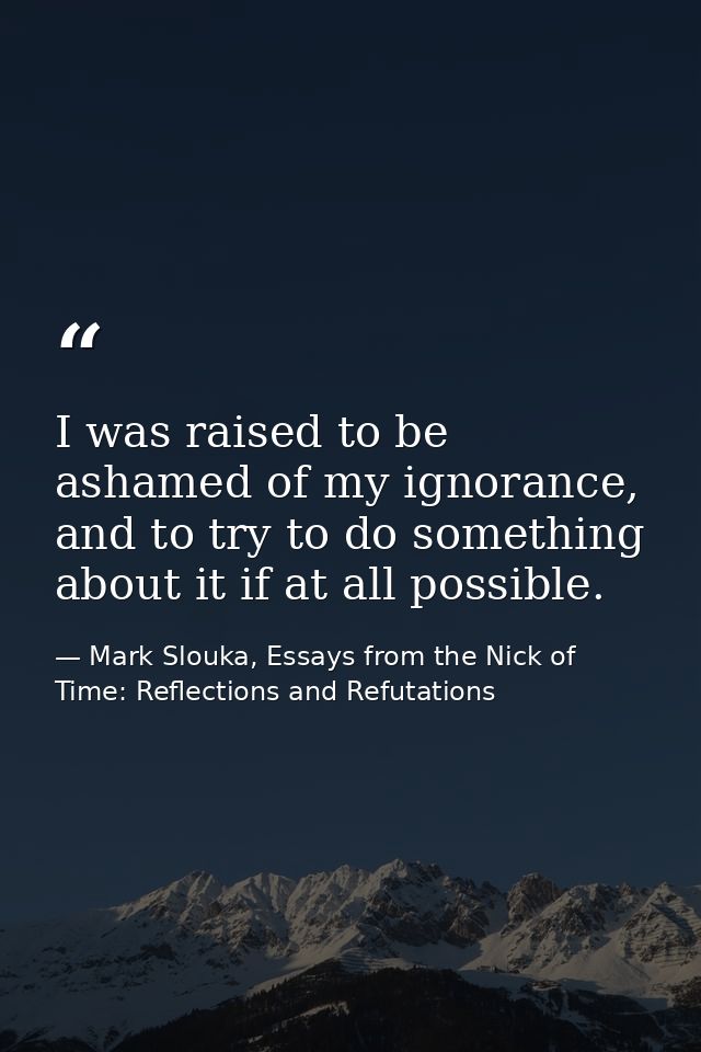 I was raised to be ashamed of my ignorance, and to try to do something about it if at all possible. — Mark Slouka, Essays from the Nick of Time: Reflections and Refutations