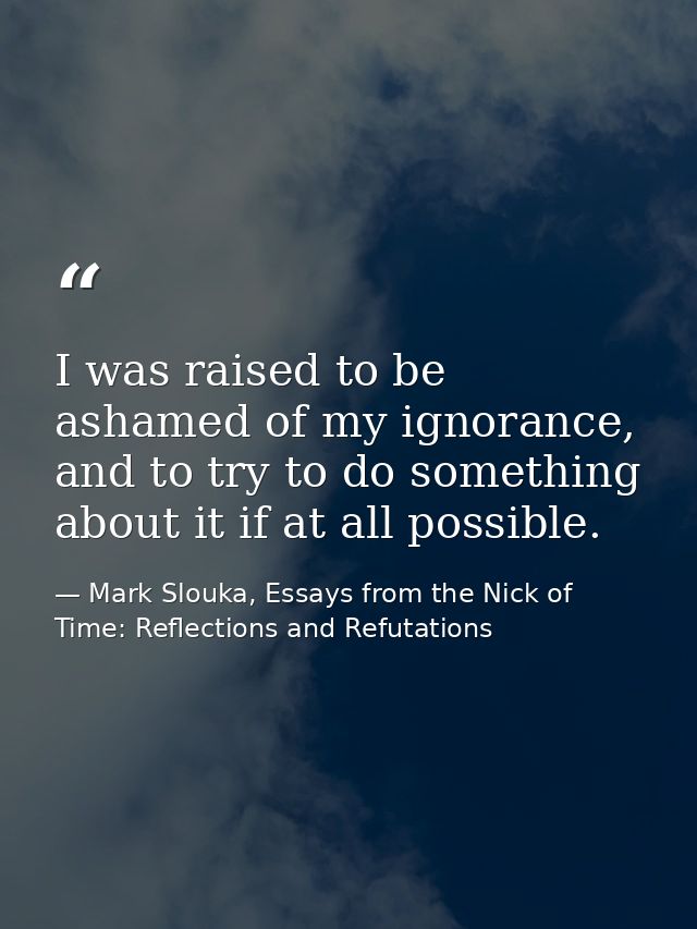 I was raised to be ashamed of my ignorance, and to try to do something about it if at all possible. — Mark Slouka, Essays from the Nick of Time: Reflections and Refutations