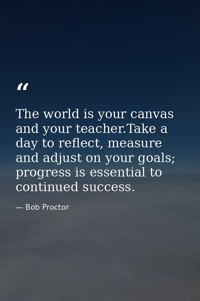 The world is your canvas and your teacher.Take a day to reflect, measure and adjust on your goals; progress is essential — Bob Proctor