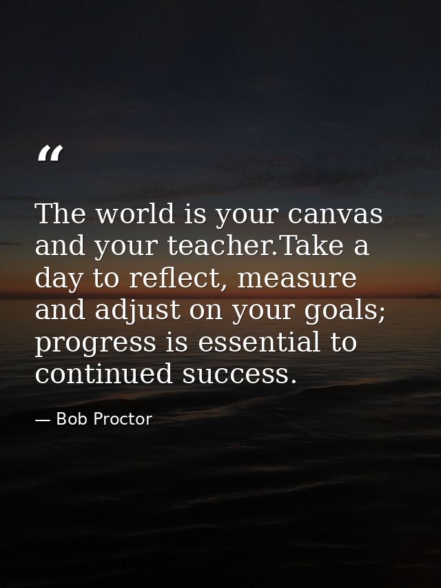 The world is your canvas and your teacher.Take a day to reflect, measure and adjust on your goals; progress is essential — Bob Proctor