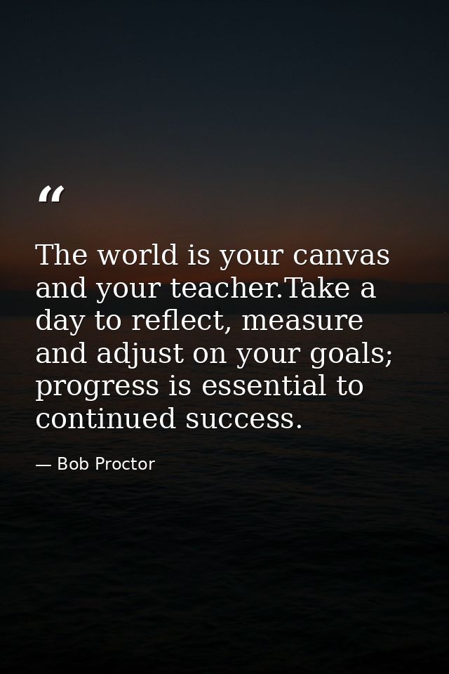 The world is your canvas and your teacher.Take a day to reflect, measure and adjust on your goals; progress is essential — Bob Proctor