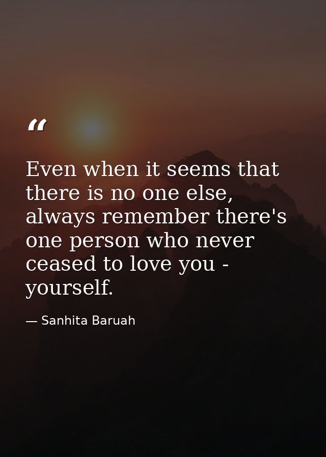 Even when it seems that there is no one else, always remember there's one person who never ceased to love you - yourself — Sanhita Baruah