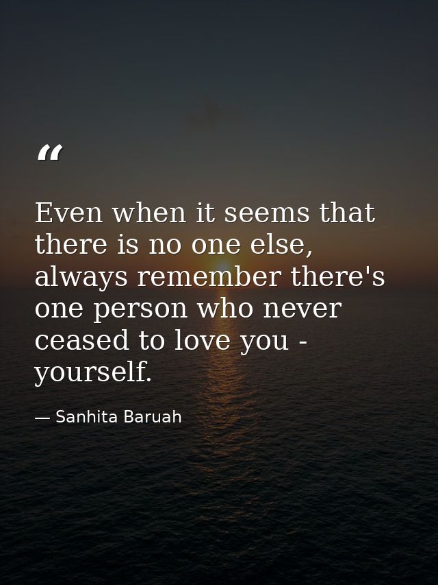 Even when it seems that there is no one else, always remember there's one person who never ceased to love you - yourself — Sanhita Baruah