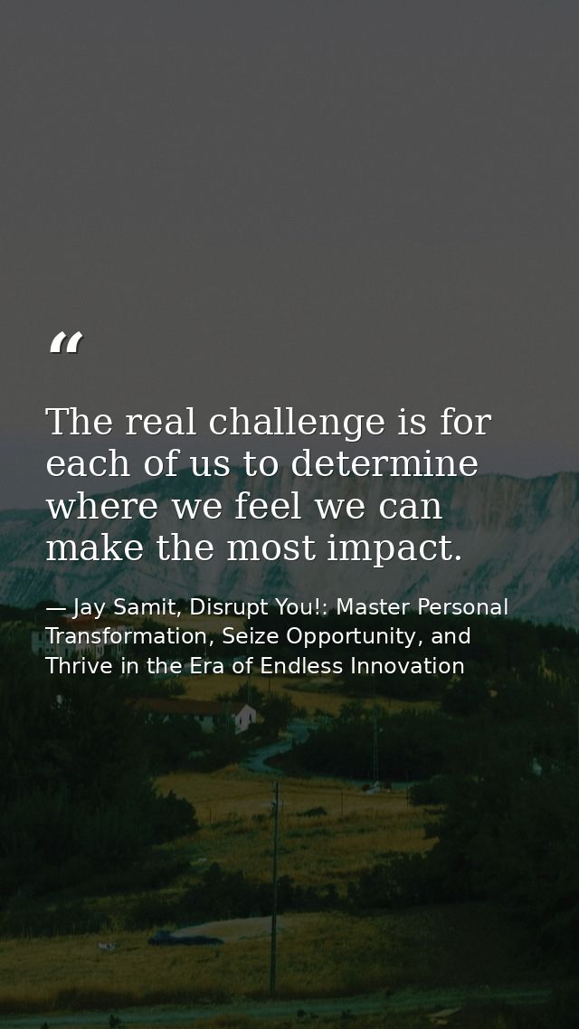 The real challenge is for each of us to determine where we feel we can make the most impact. — Jay Samit, Disrupt You!: Master Personal Transformation, Seize Opportunity, and Thrive in the Era of Endless Innovation