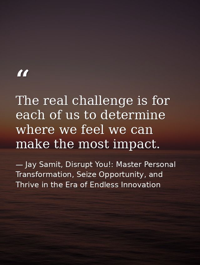 The real challenge is for each of us to determine where we feel we can make the most impact. — Jay Samit, Disrupt You!: Master Personal Transformation, Seize Opportunity, and Thrive in the Era of Endless Innovation