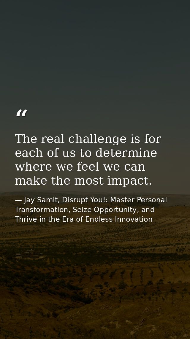 The real challenge is for each of us to determine where we feel we can make the most impact. — Jay Samit, Disrupt You!: Master Personal Transformation, Seize Opportunity, and Thrive in the Era of Endless Innovation