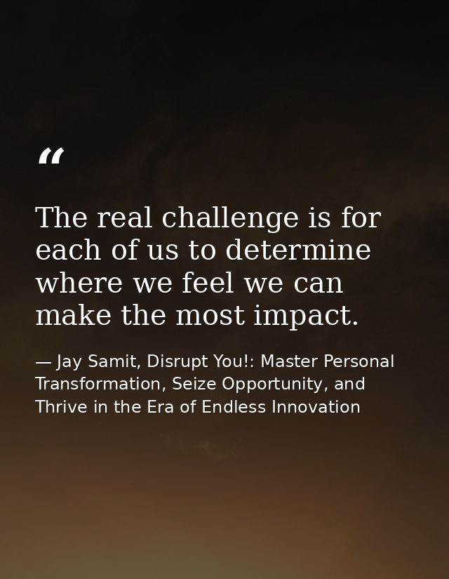 The real challenge is for each of us to determine where we feel we can make the most impact. — Jay Samit, Disrupt You!: Master Personal Transformation, Seize Opportunity, and Thrive in the Era of Endless Innovation