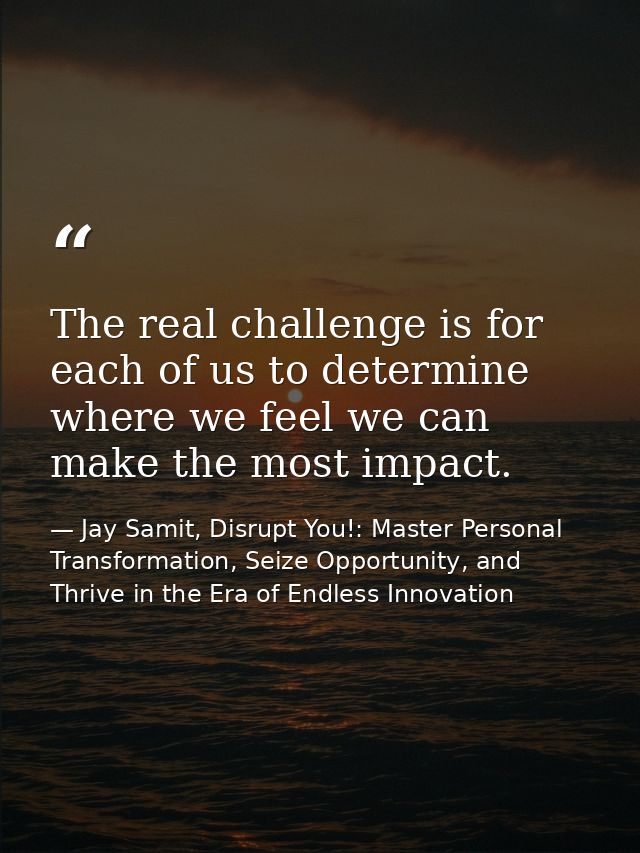 The real challenge is for each of us to determine where we feel we can make the most impact. — Jay Samit, Disrupt You!: Master Personal Transformation, Seize Opportunity, and Thrive in the Era of Endless Innovation