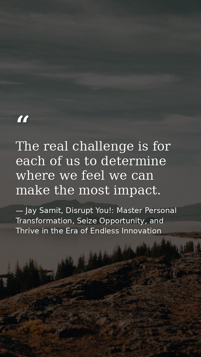 The real challenge is for each of us to determine where we feel we can make the most impact. — Jay Samit, Disrupt You!: Master Personal Transformation, Seize Opportunity, and Thrive in the Era of Endless Innovation