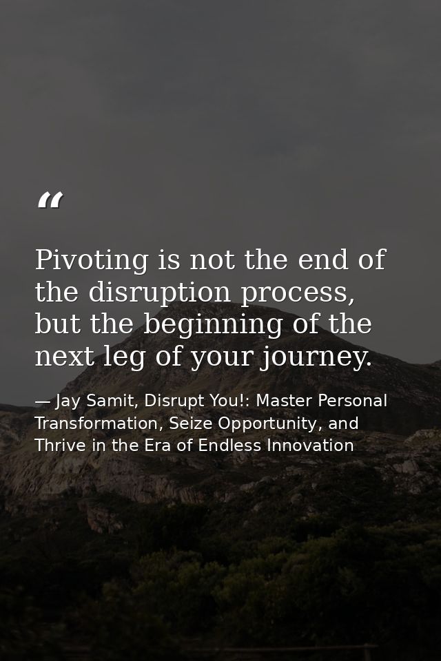 Pivoting is not the end of the disruption process, but the beginning of the next leg of your journey. — Jay Samit, Disrupt You!: Master Personal Transformation, Seize Opportunity, and Thrive in the Era of Endless Innovation