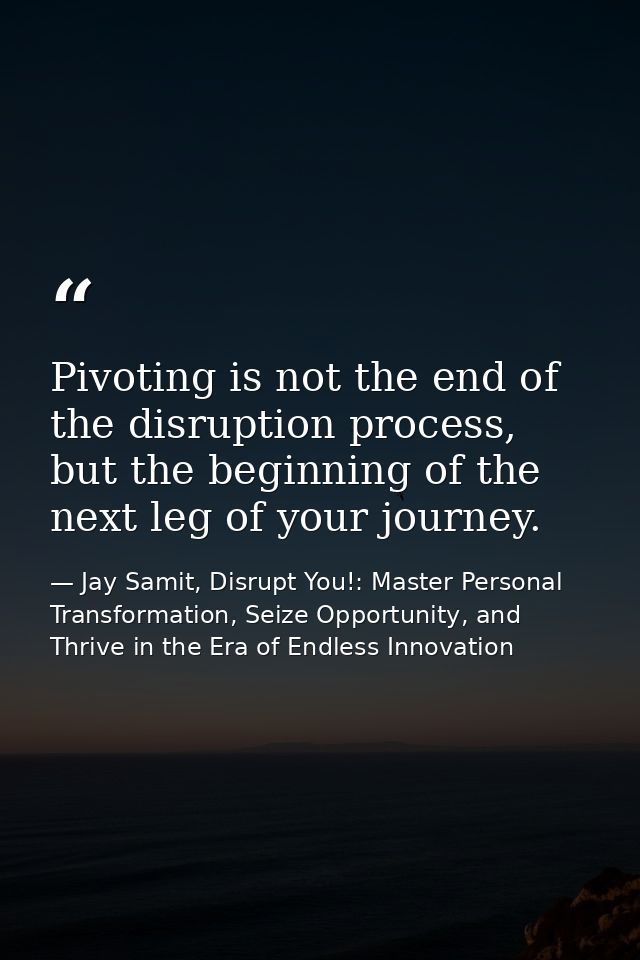 Pivoting is not the end of the disruption process, but the beginning of the next leg of your journey. — Jay Samit, Disrupt You!: Master Personal Transformation, Seize Opportunity, and Thrive in the Era of Endless Innovation