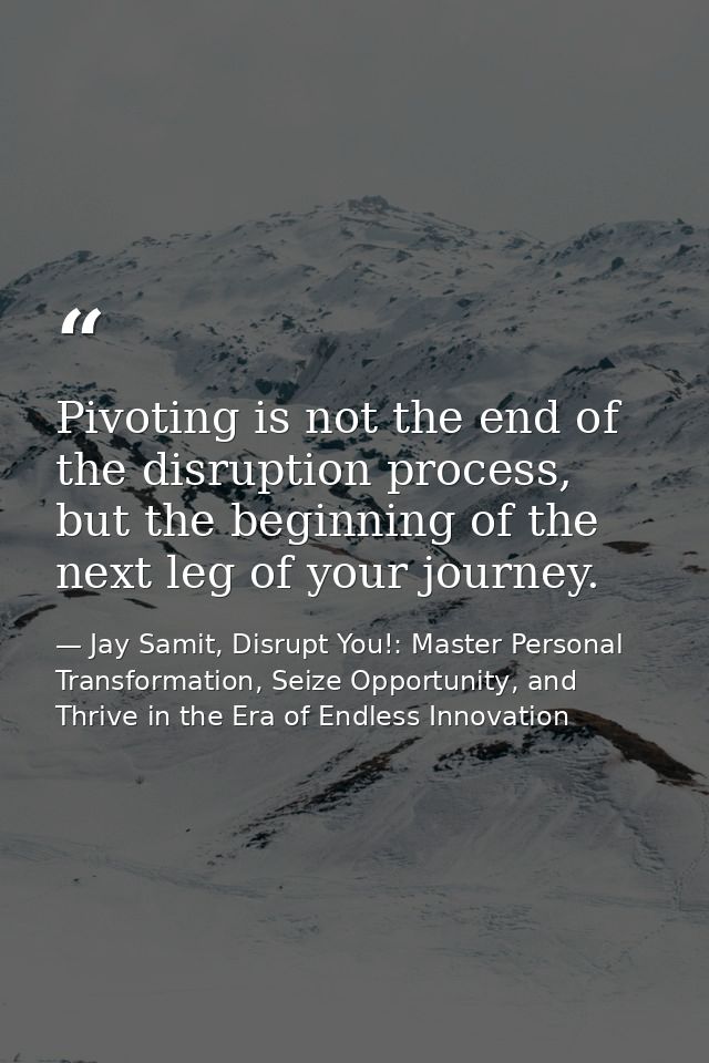 Pivoting is not the end of the disruption process, but the beginning of the next leg of your journey. — Jay Samit, Disrupt You!: Master Personal Transformation, Seize Opportunity, and Thrive in the Era of Endless Innovation
