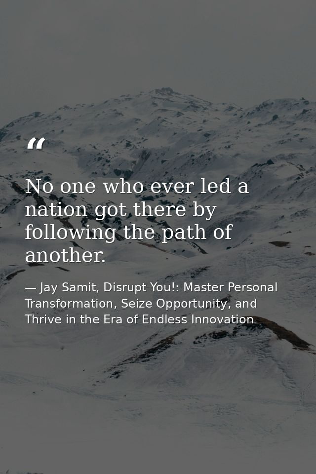 No one who ever led a nation got there by following the path of another. — Jay Samit, Disrupt You!: Master Personal Transformation, Seize Opportunity, and Thrive in the Era of Endless Innovation