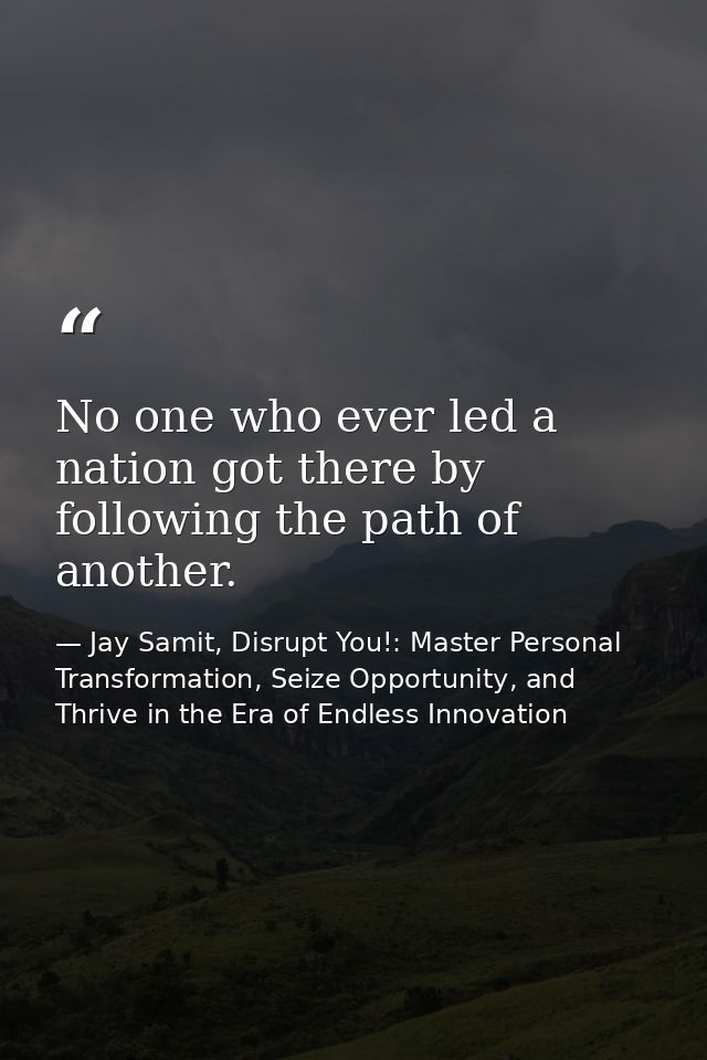 No one who ever led a nation got there by following the path of another. — Jay Samit, Disrupt You!: Master Personal Transformation, Seize Opportunity, and Thrive in the Era of Endless Innovation