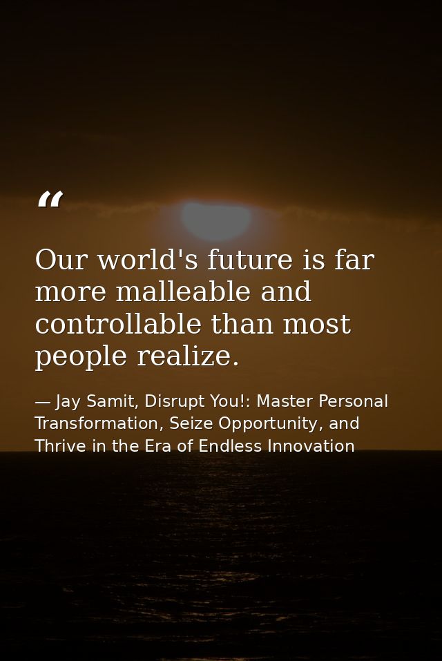 Our world's future is far more malleable and controllable than most people realize. — Jay Samit, Disrupt You!: Master Personal Transformation, Seize Opportunity, and Thrive in the Era of Endless Innovation