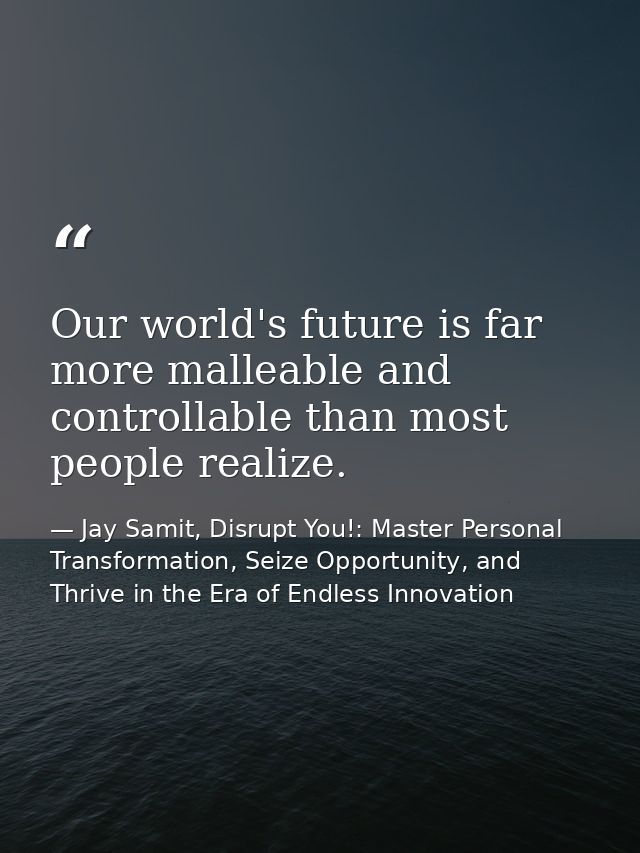 Our world's future is far more malleable and controllable than most people realize. — Jay Samit, Disrupt You!: Master Personal Transformation, Seize Opportunity, and Thrive in the Era of Endless Innovation