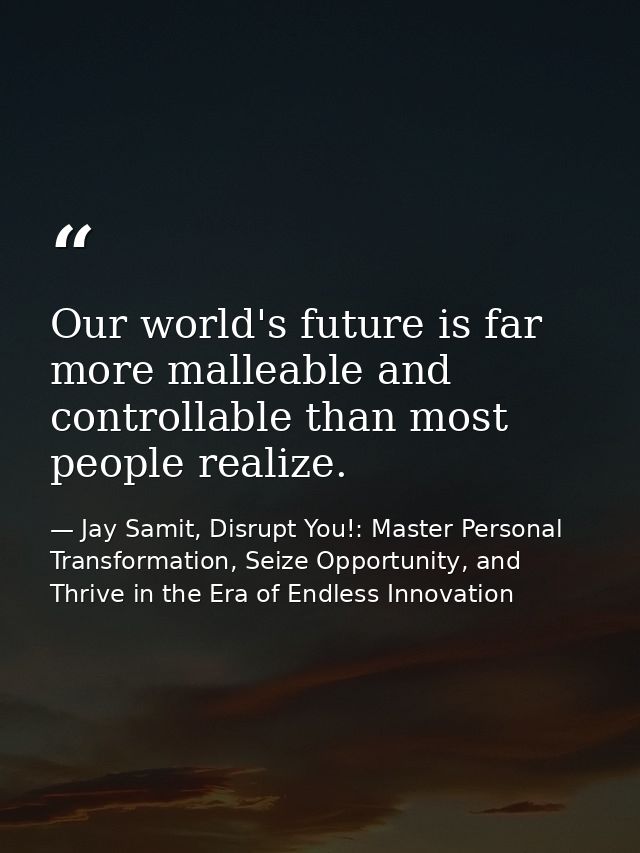 Our world's future is far more malleable and controllable than most people realize. — Jay Samit, Disrupt You!: Master Personal Transformation, Seize Opportunity, and Thrive in the Era of Endless Innovation