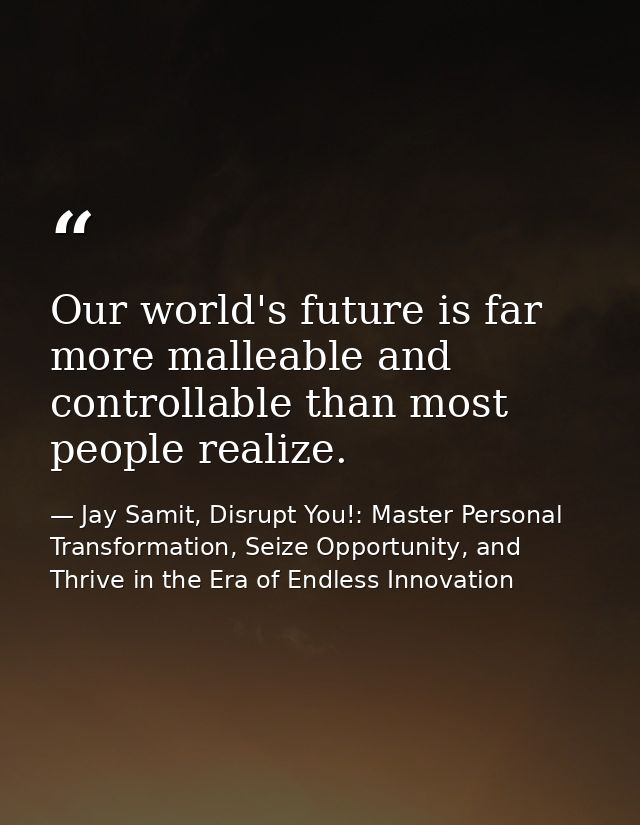 Our world's future is far more malleable and controllable than most people realize. — Jay Samit, Disrupt You!: Master Personal Transformation, Seize Opportunity, and Thrive in the Era of Endless Innovation