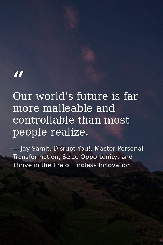 Our world's future is far more malleable and controllable than most people realize. — Jay Samit, Disrupt You!: Master Personal Transformation, Seize Opportunity, and Thrive in the Era of Endless Innovation