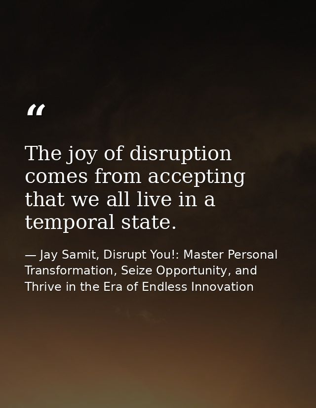 The joy of disruption comes from accepting that we all live in a temporal state. — Jay Samit, Disrupt You!: Master Personal Transformation, Seize Opportunity, and Thrive in the Era of Endless Innovation