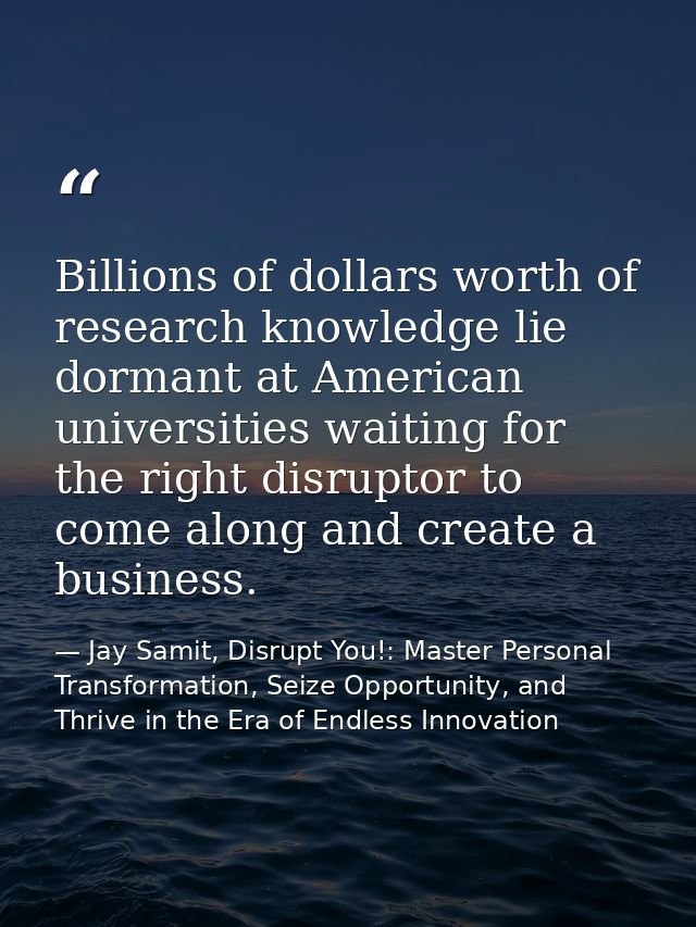 Billions of dollars worth of research knowledge lie dormant at American universities waiting for the right disruptor to  — Jay Samit, Disrupt You!: Master Personal Transformation, Seize Opportunity, and Thrive in the Era of Endless Innovation