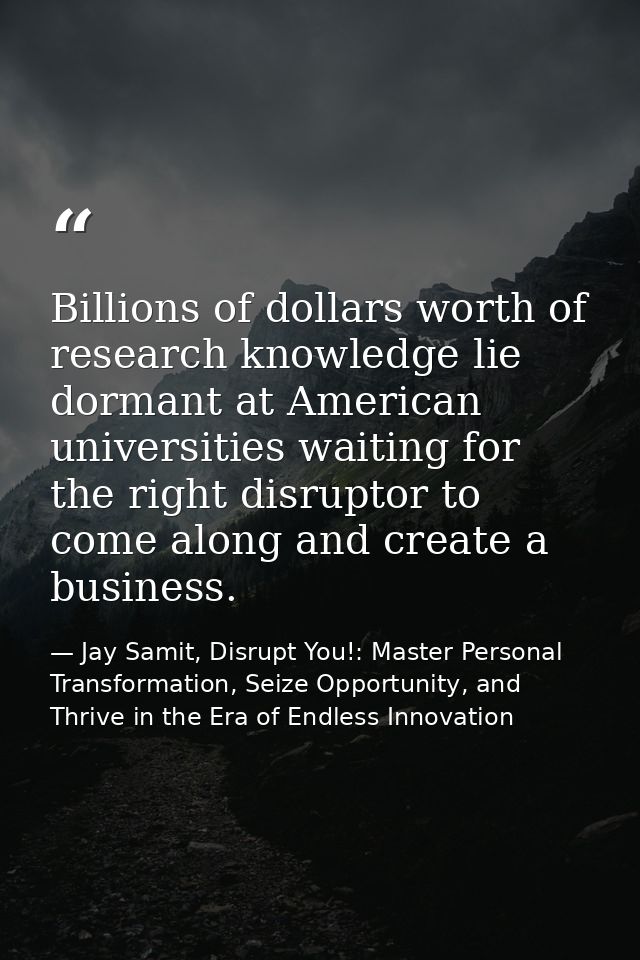 Billions of dollars worth of research knowledge lie dormant at American universities waiting for the right disruptor to  — Jay Samit, Disrupt You!: Master Personal Transformation, Seize Opportunity, and Thrive in the Era of Endless Innovation