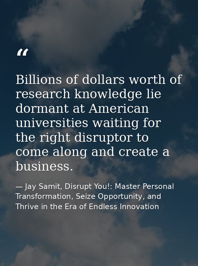 Billions of dollars worth of research knowledge lie dormant at American universities waiting for the right disruptor to  — Jay Samit, Disrupt You!: Master Personal Transformation, Seize Opportunity, and Thrive in the Era of Endless Innovation