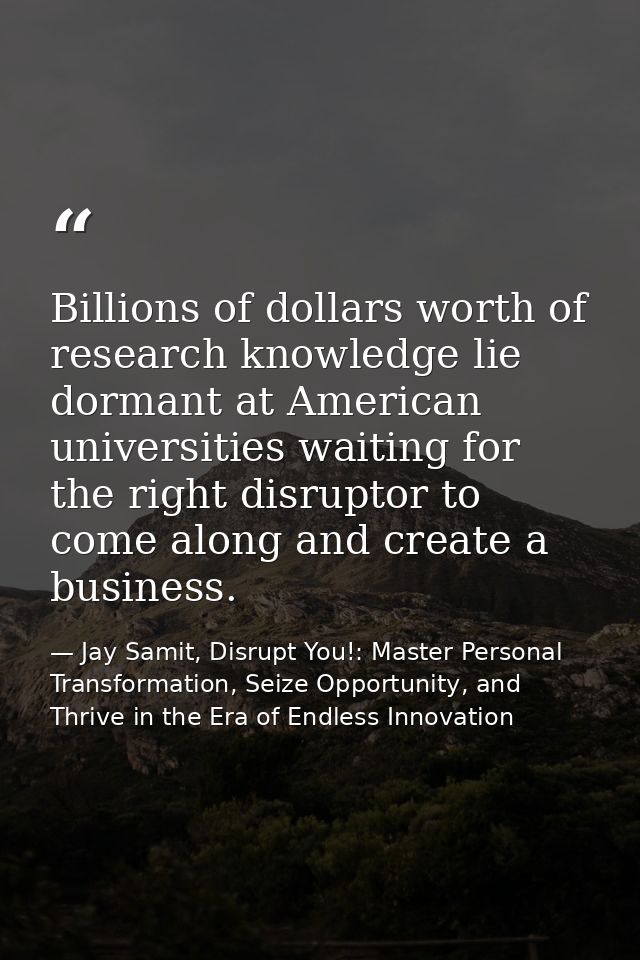 Billions of dollars worth of research knowledge lie dormant at American universities waiting for the right disruptor to  — Jay Samit, Disrupt You!: Master Personal Transformation, Seize Opportunity, and Thrive in the Era of Endless Innovation