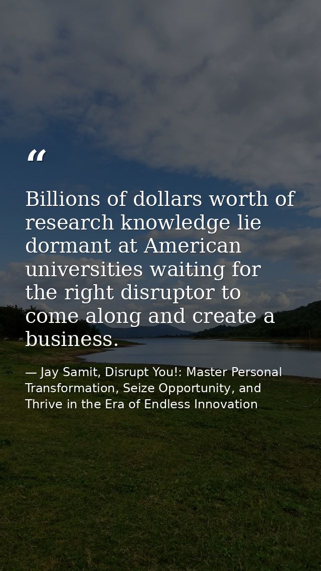 Billions of dollars worth of research knowledge lie dormant at American universities waiting for the right disruptor to  — Jay Samit, Disrupt You!: Master Personal Transformation, Seize Opportunity, and Thrive in the Era of Endless Innovation