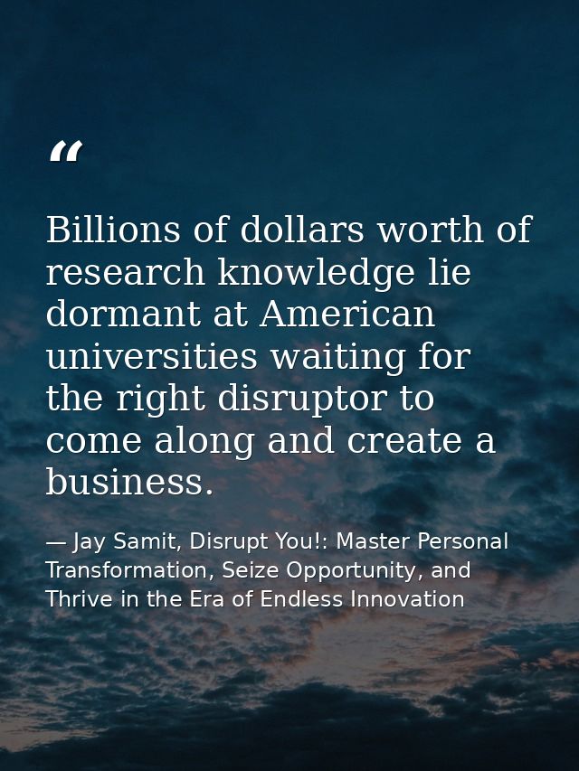 Billions of dollars worth of research knowledge lie dormant at American universities waiting for the right disruptor to  — Jay Samit, Disrupt You!: Master Personal Transformation, Seize Opportunity, and Thrive in the Era of Endless Innovation