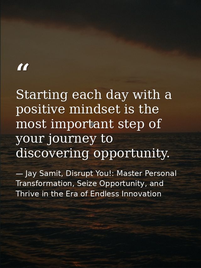 Starting each day with a positive mindset is the most important step of your journey to discovering opportunity. — Jay Samit, Disrupt You!: Master Personal Transformation, Seize Opportunity, and Thrive in the Era of Endless Innovation