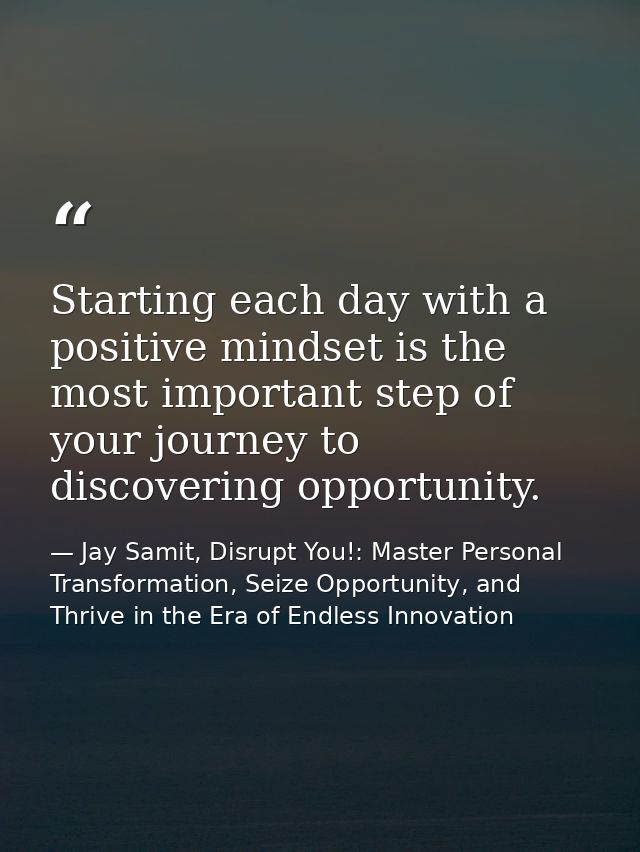 Starting each day with a positive mindset is the most important step of your journey to discovering opportunity. — Jay Samit, Disrupt You!: Master Personal Transformation, Seize Opportunity, and Thrive in the Era of Endless Innovation