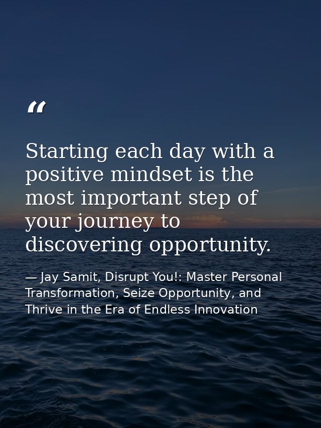 Starting each day with a positive mindset is the most important step of your journey to discovering opportunity. — Jay Samit, Disrupt You!: Master Personal Transformation, Seize Opportunity, and Thrive in the Era of Endless Innovation