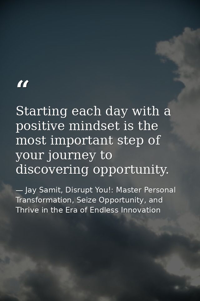 Starting each day with a positive mindset is the most important step of your journey to discovering opportunity. — Jay Samit, Disrupt You!: Master Personal Transformation, Seize Opportunity, and Thrive in the Era of Endless Innovation
