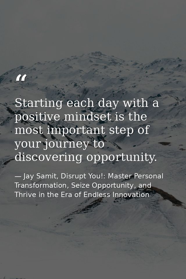 Starting each day with a positive mindset is the most important step of your journey to discovering opportunity. — Jay Samit, Disrupt You!: Master Personal Transformation, Seize Opportunity, and Thrive in the Era of Endless Innovation