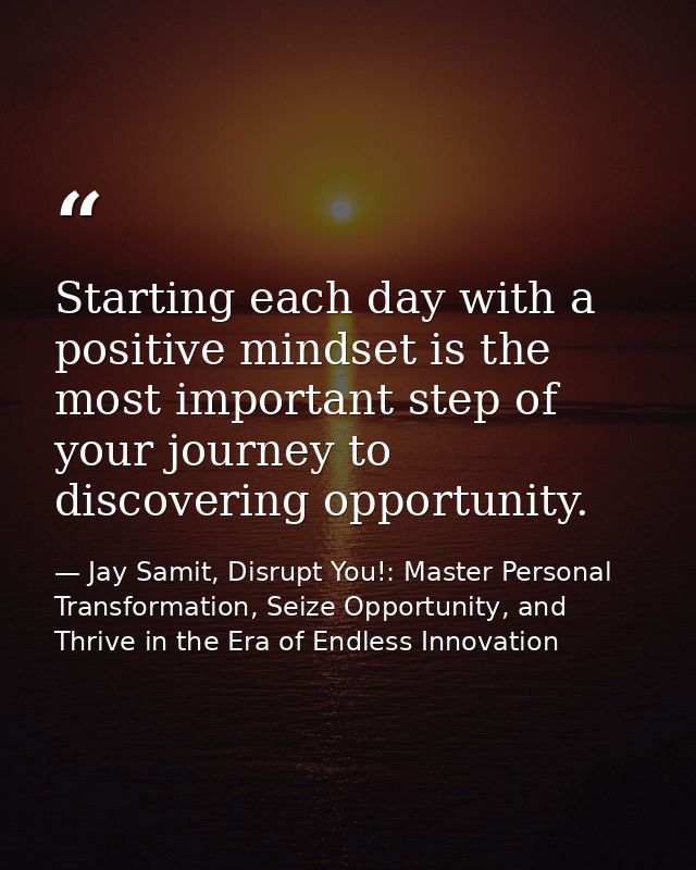 Starting each day with a positive mindset is the most important step of your journey to discovering opportunity. — Jay Samit, Disrupt You!: Master Personal Transformation, Seize Opportunity, and Thrive in the Era of Endless Innovation