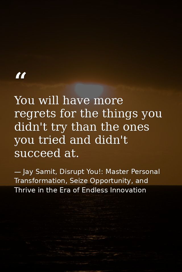 You will have more regrets for the things you didn't try than the ones you tried and didn't succeed at. — Jay Samit, Disrupt You!: Master Personal Transformation, Seize Opportunity, and Thrive in the Era of Endless Innovation