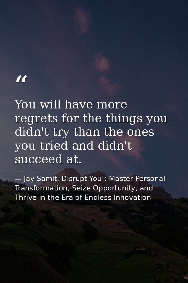 You will have more regrets for the things you didn't try than the ones you tried and didn't succeed at. — Jay Samit, Disrupt You!: Master Personal Transformation, Seize Opportunity, and Thrive in the Era of Endless Innovation