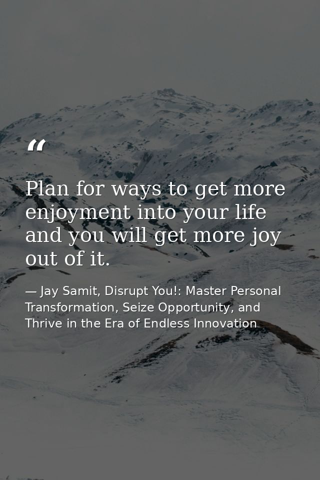 Plan for ways to get more enjoyment into your life and you will get more joy out of it. — Jay Samit, Disrupt You!: Master Personal Transformation, Seize Opportunity, and Thrive in the Era of Endless Innovation