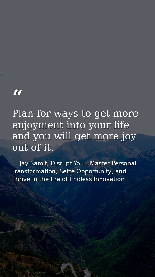 Plan for ways to get more enjoyment into your life and you will get more joy out of it. — Jay Samit, Disrupt You!: Master Personal Transformation, Seize Opportunity, and Thrive in the Era of Endless Innovation